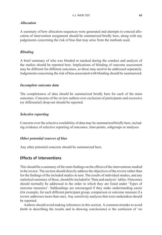 4.5 MAIN TEXT 65
Allocation
A summary of how allocation sequences were generated and attempts to conceal allo-
cation of intervention assignment should be summarized briefly here, along with any
judgements concerning the risk of bias that may arise from the methods used.
Blinding
A brief summary of who was blinded or masked during the conduct and analysis of
the studies should be reported here. Implications of blinding of outcome assessment
may be different for different outcomes, so these may need to be addressed separately.
Judgements concerning the risk of bias associated with blinding should be summarized.
Incomplete outcome data
The completeness of data should be summarized briefly here for each of the main
outcomes. Concerns of the review authors over exclusion of participants and excessive
(or differential) drop-out should be reported.
Selective reporting
Concerns over the selective availability of data may be summarized briefly here, includ-
ing evidence of selective reporting of outcomes, time-points, subgroups or analyses.
Other potential sources of bias
Any other potential concerns should be summarized here.
Effects of interventions
This should be a summary of the main findings on the effects of the interventions studied
in the review. The section should directly address the objectives of the review rather than
list the findings of the included studies in turn. The results of individual studies, and any
statistical summary of these, should be included in ‘Data and analysis’ tables. Outcomes
should normally be addressed in the order in which they are listed under ‘Types of
outcome measures’. Subheadings are encouraged if they make understanding easier
(for example, for each different participant group, comparison or outcome measure if a
review addresses more than one). Any sensitivity analyses that were undertaken should
be reported.
Authors should avoid making inferences in this section. A common mistake to avoid
(both in describing the results and in drawing conclusions) is the confusion of ‘no
 