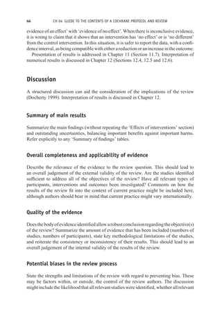 66 CH 04 GUIDE TO THE CONTENTS OF A COCHRANE PROTOCOL AND REVIEW
evidence of an effect’ with ‘evidence of no effect’. When there is inconclusive evidence,
it is wrong to claim that it shows that an intervention has ‘no effect’ or is ‘no different’
from the control intervention. In this situation, it is safer to report the data, with a confi-
dence interval, as being compatible with either a reduction or an increase in the outcome.
Presentation of results is addressed in Chapter 11 (Section 11.7). Interpretation of
numerical results is discussed in Chapter 12 (Sections 12.4, 12.5 and 12.6).
Discussion
A structured discussion can aid the consideration of the implications of the review
(Docherty 1999). Interpretation of results is discussed in Chapter 12.
Summary of main results
Summarize the main findings (without repeating the ‘Effects of interventions’ section)
and outstanding uncertainties, balancing important benefits against important harms.
Refer explicitly to any ‘Summary of findings’ tables.
Overall completeness and applicability of evidence
Describe the relevance of the evidence to the review question. This should lead to
an overall judgement of the external validity of the review. Are the studies identified
sufficient to address all of the objectives of the review? Have all relevant types of
participants, interventions and outcomes been investigated? Comments on how the
results of the review fit into the context of current practice might be included here,
although authors should bear in mind that current practice might vary internationally.
Quality of the evidence
Doesthebodyofevidenceidentifiedallowarobustconclusionregardingtheobjective(s)
of the review? Summarize the amount of evidence that has been included (numbers of
studies, numbers of participants), state key methodological limitations of the studies,
and reiterate the consistency or inconsistency of their results. This should lead to an
overall judgement of the internal validity of the results of the review.
Potential biases in the review process
State the strengths and limitations of the review with regard to preventing bias. These
may be factors within, or outside, the control of the review authors. The discussion
might include the likelihood that all relevant studies were identified, whether all relevant
 