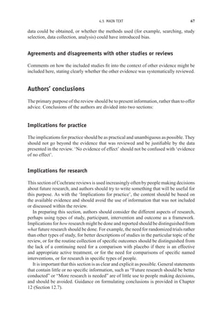 4.5 MAIN TEXT 67
data could be obtained, or whether the methods used (for example, searching, study
selection, data collection, analysis) could have introduced bias.
Agreements and disagreements with other studies or reviews
Comments on how the included studies fit into the context of other evidence might be
included here, stating clearly whether the other evidence was systematically reviewed.
Authors’ conclusions
The primary purpose of the review should be to present information, rather than to offer
advice. Conclusions of the authors are divided into two sections:
Implications for practice
The implications for practice should be as practical and unambiguous as possible. They
should not go beyond the evidence that was reviewed and be justifiable by the data
presented in the review. ‘No evidence of effect’ should not be confused with ‘evidence
of no effect’.
Implications for research
This section of Cochrane reviews is used increasingly often by people making decisions
about future research, and authors should try to write something that will be useful for
this purpose. As with the ‘Implications for practice’, the content should be based on
the available evidence and should avoid the use of information that was not included
or discussed within the review.
In preparing this section, authors should consider the different aspects of research,
perhaps using types of study, participant, intervention and outcome as a framework.
Implications for how research might be done and reported should be distinguished from
what future research should be done. For example, the need for randomized trials rather
than other types of study, for better descriptions of studies in the particular topic of the
review, or for the routine collection of specific outcomes should be distinguished from
the lack of a continuing need for a comparison with placebo if there is an effective
and appropriate active treatment, or for the need for comparisons of specific named
interventions, or for research in specific types of people.
It is important that this section is as clear and explicit as possible. General statements
that contain little or no specific information, such as “Future research should be better
conducted” or “More research is needed” are of little use to people making decisions,
and should be avoided. Guidance on formulating conclusions is provided in Chapter
12 (Section 12.7).
 