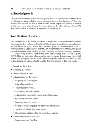 68 CH 04 GUIDE TO THE CONTENTS OF A COCHRANE PROTOCOL AND REVIEW
Acknowledgements
This section should be used to acknowledge any people or organizations that the authors
wishtoacknowledge,includingpeoplewhoarenotlistedamongtheauthors.Thiswould
include any previous authors of the Cochrane review or previous sources of support
to the review, and might include the contributions of the editorial team of the CRG.
Permission should be obtained from persons acknowledged.
Contributions of authors
The contributions of the current co-authors to the protocol or review should be described
in this section. One author should be identified as the guarantor of the review. All authors
should discuss and agree on their respective descriptions of contribution before the re-
view is submitted for publication on the CDSR. When the review is updated, this section
should be checked and revised as necessary to ensure that it is accurate and up to date.
The following potential contributions have been adapted from Yank et al. (Yank
1999). This is a suggested scheme and the section should describe what people did,
rather than attempt to identify which of these categories someone’s contribution falls
within. Ideally, the authors should describe their contribution in their own words.
r Conceiving the review.
r Designing the review.
r Coordinating the review.
r Data collection for the review.
◦ Designing search strategies.
◦ Undertaking searches.
◦ Screening search results.
◦ Organizing retrieval of papers.
◦ Screening retrieved papers against eligibility criteria.
◦ Appraising quality of papers.
◦ Extracting data from papers.
◦ Writing to authors of papers for additional information.
◦ Providing additional data about papers.
◦ Obtaining and screening data on unpublished studies.
r Data management for the review.
◦ Entering data into RevMan.
 