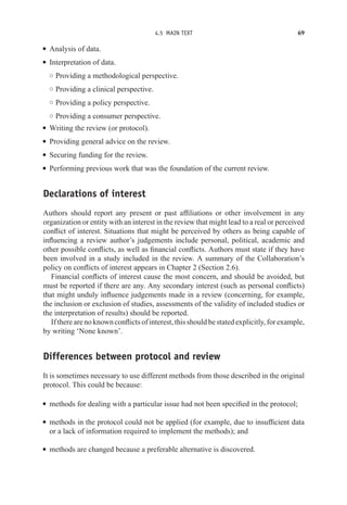 4.5 MAIN TEXT 69
r Analysis of data.
r Interpretation of data.
◦ Providing a methodological perspective.
◦ Providing a clinical perspective.
◦ Providing a policy perspective.
◦ Providing a consumer perspective.
r Writing the review (or protocol).
r Providing general advice on the review.
r Securing funding for the review.
r Performing previous work that was the foundation of the current review.
Declarations of interest
Authors should report any present or past affiliations or other involvement in any
organization or entity with an interest in the review that might lead to a real or perceived
conflict of interest. Situations that might be perceived by others as being capable of
influencing a review author’s judgements include personal, political, academic and
other possible conflicts, as well as financial conflicts. Authors must state if they have
been involved in a study included in the review. A summary of the Collaboration’s
policy on conflicts of interest appears in Chapter 2 (Section 2.6).
Financial conflicts of interest cause the most concern, and should be avoided, but
must be reported if there are any. Any secondary interest (such as personal conflicts)
that might unduly influence judgements made in a review (concerning, for example,
the inclusion or exclusion of studies, assessments of the validity of included studies or
the interpretation of results) should be reported.
If there are no known conflicts of interest, this should be stated explicitly, for example,
by writing ‘None known’.
Differences between protocol and review
It is sometimes necessary to use different methods from those described in the original
protocol. This could be because:
r methods for dealing with a particular issue had not been specified in the protocol;
r methods in the protocol could not be applied (for example, due to insufficient data
or a lack of information required to implement the methods); and
r methods are changed because a preferable alternative is discovered.
 