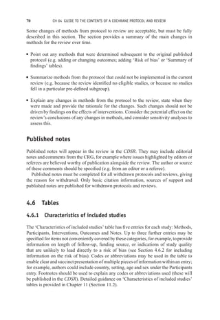 70 CH 04 GUIDE TO THE CONTENTS OF A COCHRANE PROTOCOL AND REVIEW
Some changes of methods from protocol to review are acceptable, but must be fully
described in this section. The section provides a summary of the main changes in
methods for the review over time.
r Point out any methods that were determined subsequent to the original published
protocol (e.g. adding or changing outcomes; adding ‘Risk of bias’ or ‘Summary of
findings’ tables).
r Summarize methods from the protocol that could not be implemented in the current
review (e.g. because the review identified no eligible studies, or because no studies
fell in a particular pre-defined subgroup).
r Explain any changes in methods from the protocol to the review, state when they
were made and provide the rationale for the changes. Such changes should not be
driven by findings on the effects of interventions. Consider the potential effect on the
review’s conclusions of any changes in methods, and consider sensitivity analyses to
assess this.
Published notes
Published notes will appear in the review in the CDSR. They may include editorial
notes and comments from the CRG, for example where issues highlighted by editors or
referees are believed worthy of publication alongside the review. The author or source
of these comments should be specified (e.g. from an editor or a referee).
Published notes must be completed for all withdrawn protocols and reviews, giving
the reason for withdrawal. Only basic citation information, sources of support and
published notes are published for withdrawn protocols and reviews.
4.6 Tables
4.6.1 Characteristics of included studies
The ‘Characteristics of included studies’ table has five entries for each study: Methods,
Participants, Interventions, Outcomes and Notes. Up to three further entries may be
specified for items not conveniently covered by these categories, for example, to provide
information on length of follow-up, funding source, or indications of study quality
that are unlikely to lead directly to a risk of bias (see Section 4.6.2 for including
information on the risk of bias). Codes or abbreviations may be used in the table to
enable clear and succinct presentation of multiple pieces of information within an entry;
for example, authors could include country, setting, age and sex under the Participants
entry. Footnotes should be used to explain any codes or abbreviations used (these will
be published in the CDSR). Detailed guidance on ‘Characteristics of included studies’
tables is provided in Chapter 11 (Section 11.2).
 