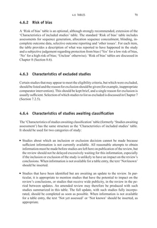 4.6 TABLES 71
4.6.2 Risk of bias
A ‘Risk of bias’ table is an optional, although strongly recommended, extension of the
‘Characteristics of included studies’ table. The standard ‘Risk of bias’ table includes
assessments for sequence generation, allocation sequence concealment, blinding, in-
complete outcome data, selective outcome reporting and ‘other issues’. For each item,
the table provides a description of what was reported to have happened in the study
and a subjective judgement regarding protection from bias (‘Yes’ for a low risk of bias,
‘No’ for a high risk of bias; ‘Unclear’ otherwise). ‘Risk of bias’ tables are discussed in
Chapter 8 (Section 8.6).
4.6.3 Characteristics of excluded studies
Certain studies that may appear to meet the eligibility criteria, but which were excluded,
should be listed and the reason for exclusion should be given (for example, inappropriate
comparator intervention). This should be kept brief, and a single reason for exclusion is
usually sufficient. Selection of which studies to list as excluded is discussed in Chapter 7
(Section 7.2.5).
4.6.4 Characteristics of studies awaiting classification
The ‘Characteristics of studies awaiting classification’ table (formerly ‘Studies awaiting
assessment’) has the same structure as the ‘Characteristics of included studies’ table.
It should be used for two categories of study:
r Studies about which an inclusion or exclusion decision cannot be made because
sufficient information is not currently available. All reasonable attempts to obtain
information must be made before studies are left here on publication of the review, but
the review should not be delayed excessively waiting for this information, especially
if the inclusion or exclusion of the study is unlikely to have an impact on the review’s
conclusions. When information is not available for a table entry, the text ‘Not known’
should be inserted.
r Studies that have been identified but are awaiting an update to the review. In par-
ticular, it is appropriate to mention studies that have the potential to impact on the
review’s conclusions, or studies that receive wide publicity, in the review in the pe-
riod between updates. An amended review may therefore be produced with such
studies summarized in this table. The full update, with such studies fully incorpo-
rated, should be completed as soon as possible. When information is not available
for a table entry, the text ‘Not yet assessed’ or ‘Not known’ should be inserted, as
appropriate.
 