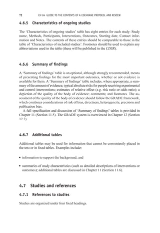 72 CH 04 GUIDE TO THE CONTENTS OF A COCHRANE PROTOCOL AND REVIEW
4.6.5 Characteristics of ongoing studies
The ‘Characteristics of ongoing studies’ table has eight entries for each study: Study
name, Methods, Participants, Interventions, Outcomes, Starting date, Contact infor-
mation and Notes. The contents of these entries should be comparable to those in the
table of ‘Characteristics of included studies’. Footnotes should be used to explain any
abbreviations used in the table (these will be published in the CDSR).
4.6.6 Summary of findings
A ‘Summary of findings’ table is an optional, although strongly recommended, means
of presenting findings for the most important outcomes, whether or not evidence is
available for them. A ‘Summary of findings’ table includes, where appropriate, a sum-
mary of the amount of evidence; typical absolute risks for people receiving experimental
and control interventions; estimates of relative effect (e.g. risk ratio or odds ratio); a
depiction of the quality of the body of evidence; comments; and footnotes. The as-
sessment of the quality of the body of evidence should follow the GRADE framework,
which combines considerations of risk of bias, directness, heterogeneity, precision and
publication bias.
A full specification and discussion of ‘Summary of findings’ tables is provided in
Chapter 11 (Section 11.5). The GRADE system is overviewed in Chapter 12 (Section
12.2).
4.6.7 Additional tables
Additional tables may be used for information that cannot be conveniently placed in
the text or in fixed tables. Examples include:
r information to support the background; and
r summaries of study characteristics (such as detailed descriptions of interventions or
outcomes); additional tables are discussed in Chapter 11 (Section 11.6).
4.7 Studies and references
4.7.1 References to studies
Studies are organized under four fixed headings.
 