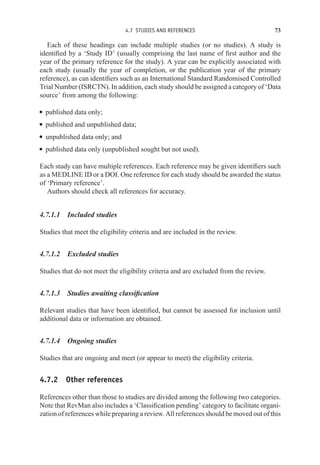 4.7 STUDIES AND REFERENCES 73
Each of these headings can include multiple studies (or no studies). A study is
identified by a ‘Study ID’ (usually comprising the last name of first author and the
year of the primary reference for the study). A year can be explicitly associated with
each study (usually the year of completion, or the publication year of the primary
reference), as can identifiers such as an International Standard Randomised Controlled
Trial Number (ISRCTN). In addition, each study should be assigned a category of ‘Data
source’ from among the following:
r published data only;
r published and unpublished data;
r unpublished data only; and
r published data only (unpublished sought but not used).
Each study can have multiple references. Each reference may be given identifiers such
as a MEDLINE ID or a DOI. One reference for each study should be awarded the status
of ‘Primary reference’.
Authors should check all references for accuracy.
4.7.1.1 Included studies
Studies that meet the eligibility criteria and are included in the review.
4.7.1.2 Excluded studies
Studies that do not meet the eligibility criteria and are excluded from the review.
4.7.1.3 Studies awaiting classification
Relevant studies that have been identified, but cannot be assessed for inclusion until
additional data or information are obtained.
4.7.1.4 Ongoing studies
Studies that are ongoing and meet (or appear to meet) the eligibility criteria.
4.7.2 Other references
References other than those to studies are divided among the following two categories.
Note that RevMan also includes a ‘Classification pending’ category to facilitate organi-
zation of references while preparing a review. All references should be moved out of this
 