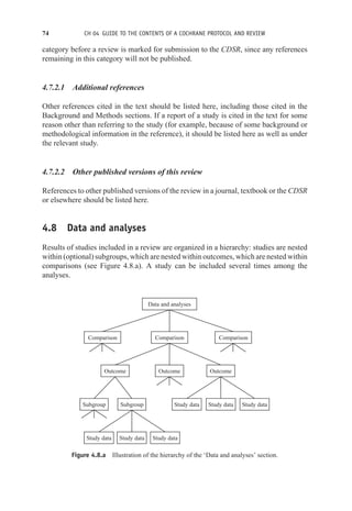74 CH 04 GUIDE TO THE CONTENTS OF A COCHRANE PROTOCOL AND REVIEW
category before a review is marked for submission to the CDSR, since any references
remaining in this category will not be published.
4.7.2.1 Additional references
Other references cited in the text should be listed here, including those cited in the
Background and Methods sections. If a report of a study is cited in the text for some
reason other than referring to the study (for example, because of some background or
methodological information in the reference), it should be listed here as well as under
the relevant study.
4.7.2.2 Other published versions of this review
References to other published versions of the review in a journal, textbook or the CDSR
or elsewhere should be listed here.
4.8 Data and analyses
Results of studies included in a review are organized in a hierarchy: studies are nested
within (optional) subgroups, which are nested within outcomes, which are nested within
comparisons (see Figure 4.8.a). A study can be included several times among the
analyses.
Comparison Comparison Comparison
Outcome
Data and analyses
Outcome Outcome
Subgroup Subgroup
Study data Study data Study data
Study data Study data Study data
Figure 4.8.a Illustration of the hierarchy of the ‘Data and analyses’ section.
 