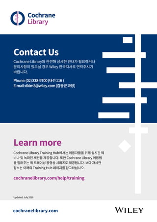 Contact Us
Cochrane Library와 관련해 상세한 안내가 필요하거나
문의사항이 있으실 경우 Wiley 한국지사로 연락주시기
바랍니다.
Phone:(02)338-9700(내선116 )
E-mail:dkim3@wiley.com(김동균과장)
Learn more
Cochrane Library Training Hub에서는 이용자들을 위해 실시간 웨
비나 및 녹화된 세션을 제공합니다. 또한 Cochrane Library 이용법
을 알려주는 퀵 트레이닝 동영상 시리즈도 제공됩니다. 보다 자세한
정보는 아래의 Training Hub 페이지를 참고하십시오.
cochranelibrary.com/help/training
Updated: July 2018
cochranelibrary.com
 