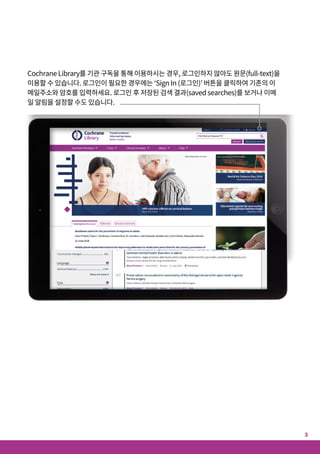 Cochrane Library를 기관 구독을 통해 이용하시는 경우, 로그인하지 않아도 원문(full-text)을
이용할 수 있습니다. 로그인이 필요한 경우에는 ‘Sign In (로그인)’ 버튼을 클릭하여 기존의 이
메일주소와 암호를 입력하세요. 로그인 후 저장된 검색 결과(saved searches)를 보거나 이메
일 알림을 설정할 수도 있습니다.
알고 계셨나요?
Cochrane Library를 최대한 활용할 수 있는 10가지 팁
1. CochraneLibrary에서스페인어를 100%지원
홈페이지 상단 드롭다운 메뉴에서 ‘Español’을 선택시 스페인어로 컨텐츠를 보고 검색 가능
2. 선호하는언어로검색및이용가능
검색 결과 페이지의 언어 필터 섹션에서 14개 언어 중 원하는 원어가 지원되는 Cochrane
Review 아티클 브라우징 가능. 번역은 주로 초록, 서머리 및 기타 섹션이 제공됨
3. CochraneClinicalAnswers(CCA)이용 가능
검색 결과 페이지에서 검색어와 관련된 Cochrane Clinical Answers 검색 결과 값 검토 가능
4. 검색공유
검색 식은 링크를 통해 다른 사용자와 결과 값을 공유 가능. 내 검색 결과를 받은 사용자는 의
견을 첨부하거나 내용을 편집해 재공유하거나 저장 가능
5. 홈페이지에서 CENTRAL바로이용
상단 메뉴 바에서 ‘Trials’을 클릭시 바로 CENTRAL (Cochrane Central Register of
Controlled Trials) 이용 가능
6. 편리한의견/댓글기능
Cochrane Reviews, 프로토콜(Protocols), Editorials상에서 편리하게 의견 검토 및 게시
7. 최신CochraneReviews를한눈에!
메인페이지의 'Highlighted Reviews’ 섹션과 ‘View Current Issue’ 링크를 통해 신규 또는
업데이트된 Cochrane Reviews만 검토 가능
8. CochraneLibrary를보다편리하게이용
검색 결과 페이지에 Cochrane Reviews, 프로토콜, Trials, Editorials, Special Collections,
Clinical Answers 등 Cochrane Library의 모든 데이터를 탭으로 구분하여 쉽게 브라우징할
수 있으며, Epistemonikos를 통해 다른 systematic review에 대한 레퍼런스도 검토 가능
9. 저장된 검색결과를이메일알림설정 가능
‘Advanced Search’ 상에서 검색 결과 저장 가능. 저장 후 ‘View saved searches(검색결과
보기)’를 클릭하고 ‘e-mail alert(메일 알림)’을 선택하여 검색 내용에 부합하는 아티클이
Cochrane Library에 업데이트될 때마다 알림을 받을 수 있음
10. 클릭한번에다양한정보를!
‘Related content(관련 컨텐츠)’ 클릭시 관련 가이드라인, 리뷰, 프로토콜, 주제, 팟캐스트까
지 다양한 정보를 볼 수 있음
Cochrane Library는 과학적 근거에 기반한 의사결정과
보다 개선된환자 치료를 지원하여 인류 건강 증진에 기여합니다.
3
2
 