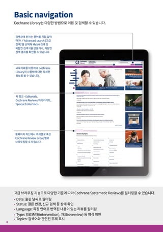 Basic navigation
Cochrane Library는 다양한 방법으로 이용 및 검색할 수 있습니다.
고급 브라우징 기능으로 다양한 기준에 따라 Cochrane Systematic Reviews를 필터링할 수 있습니다.
• Date: 출판 날짜로 필터링
• Status: 결론 변경, 신규 검색 등 상태 확인
• Language: 특정 언어로 번역된 내용이 있는 리뷰를 필터링
• Type: 의료중재(intervention), 개요(overview) 등 형식 확인
• Topics: 검색어와 관련된 주제 표시
검색창에 원하는 용어를 직접 입력
하거나 ‘Advanced search (고급
검색)’를 선택해 MeSH 검색 및
복잡한 검색식을 만들거나, 저장한
검색 결과를 확인할 수 있습니다.
교육자료를 비롯하여 Cochrane
Library의 사용법에 대한 자세한
정보를 볼 수 있습니다.
퀵 링크 - Editorials,
Cochrane Reviews 하이라이트,
Special Collections.
홈페이지 하단에서 주제별로 혹은
Cochrane Review Group별로
브라우징할 수 있습니다.
5
4
"Comment on Review"를
클릭하여 Cochrane Review에
대한 의견을 게시할 수 있습니다.
이 두 링크를 통해 아티클 관련 통계치, 새로운 정보,
버전 이력, MeSH 헤딩 등 리뷰 아티클에 대한 자세한
정보를 볼 수 있습니다
Appendices 섹션에서 검색 전략과
같은 추가 자료를 볼 수 있습니다.
저자의 관심 분야를
쉽게 볼 수 있습니다.
다른 언어로 된 초록이 있는
경우 해당 언어가 표시됩니다. Cochrane Review에
대한 참고문헌 목록을
볼 수 있습니다.
Cochrane Review에
대한 번역 참고사항을
볼 수 있습니다.
Cochrane Review를
출력, 공유, 이메일
발송할 수 있습니다.
 
