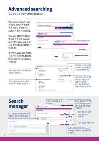 Search
manager
"+","-"버튼으로 검색식을 추가/
삭제할 수 있으며, 상단에 새 검
색 라인을 추가할 수도 있습니다.
검색 도움말 기능입니다.
MeSH 슬라이드아웃으로 Search
Manager 상에서직접 MeSH 검색이
가능합니다.
검색(S) 슬라이드아웃으로
Search Manager 상에서
직접 기본 검색을 수행할
수 있습니다.
필터 버튼으로 검색
제한 창을 열 수
있습니다.
저장된 검색 결과를 볼 수
있습니다.
Advanced searching
고급 검색으로 복잡한 검색이 가능합니다.
Search results
Saved searches
‘Advanced Search (고급
검색)’을 선택하면 복잡한
검색 전략을 수립하거나
MeSH 검색이 가능합니다.
‘Search’ 탭에서 드롭다운
메뉴로 편리하게 ‘Author
(저자)’ 또는 ‘Abstract (초록)’
으로 검색 결과를 제한할 수
있습니다.
불 연산자(AND, OR, NOT),
근접 연산자(NEAR, NEXT),
와일드카드 (*, or ?)등을 지
원합니다
특정 컨텐츠 유형으로 검색 범위를
제한할 수 있습니다.
최초 발표 년도로 범위를
좁히려면 컨텐츠 타입을
‘Trials’로 선택하세요.
모든 Cochrane 컨텐츠는 출판
날짜로 검색 제한할 수 있습니다.
검색 탭에서 변형 어구를
찾는것이 기본값으로
설정되어 있지만,
체크 표시를 해제하여
비활성화할 수 있습니다.
7
6
검색 결과에서 새 아티클이 업데이트되는
경우 메일로 알림을 받을 수 있습니다.
검색 결과를 저장한 순서대로 볼
수 있습니다.
저장된 검색 결과
를 불러옵니다.
메일 링크로 저장된 검색
결과를 공유합니다.
출력하기 편리한 포맷으로
반출할수 있습니다.
필요한 Cochrane Reviews를
정확히 찾을 수 있도록 결과를
필터링할 수 있습니다.
원하는 리뷰 아티클을 선택하여
쉽게 반출할 수 있습니다.
새 탭 기능으로 검색
결과의 출처를 편리
하고 명확하게 찾을
수 있습니다.
Open Access 여부를 쉽게
확인할 수 있습니다.
미리보기 기능으로 결과값의
연관성을 확인할 수 있습니다.
언어별로 손쉽게 필터할
수 있습니다
검색 대상 기간을 설정할
수 있습니다.
 