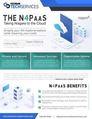 248.591.3560 | sales@cochranetechservices.com
COCHRANETECHSERVICES.COM
The N4PaaS
Taking Niagara to the Cloud!
Simplify your N4 implementations
while lowering your costs.
Private and Secure.
You determine user access and
permissions. Get a secure connection
with a one-time setup that you can
access remotely or via a mobile device.
Increased Savings.
Utilizing the N4PaaS eliminates
associated capital expenses and
operating costs, making all of your
implementation(s) more affordable.
Customizable Options.
We offer a vast selection of custom
solutions and add-on products to suit
your controls needs, including Tosibox,
MGuard, Sonicwall, and much more.
Unwavering Reliability in a Secure Data Center
Environment with Backups and Disaster Recovery
No Hardware/Infrastructure Required for Connectivity
Extended Data Storage and Advanced Graphics
Capabilities
Maximum Security and Data Center Connectivity
with Customizable Firewall and VPN
N4PaaS is your speedy and more simpliﬁed option for
implementing Niagara 4. It is a Niagara 4 Platform As
a Service (PaaS) that stores all of your work on a
server, not on laptops. Utilize one cloud server for
multiple jobs at lower costs.
N4PaaS subscriptions are billed annually and require Niagara 4 Certiﬁcation for program participation. Your N4PaaS
includes a Niagara 4 Web Supervisor with Workbench and Niagara connection, a Service Maintenance Agreement
providing ongoing software maintenance and support, hosted infrastructure to suit your needs, and optional add-on
products to enhance and grow your customer capabilities and oﬀerings! Contact us for a custom quote today!
n4paas BENEFITS
 