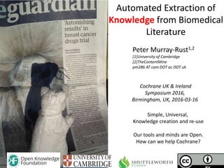 Cochrane UK & Ireland
Symposium 2016,
Birmingham, UK, 2016-03-16
Automated Extraction of
Knowledge from Biomedical
Literature
Peter Murray-Rust1,2
[1]University of Cambridge
[2]TheContentMine
pm286 AT cam DOT ac DOT uk
Simple, Universal,
Knowledge creation and re-use
Our tools and minds are Open.
How can we help Cochrane?
 