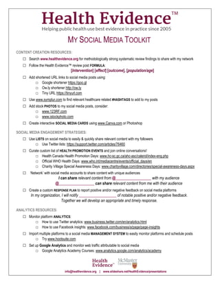 MY SOCIAL MEDIA TOOLKIT
CONTENT CREATION RESOURCES:
□ Search www.healthevidence.org for methodologically strong systematic review findings to share with my network
□ Follow the Health Evidence™ review post FORMULA:
[Intervention] [effect] [outcome], [population/age]
□ Add shortened URL links to social media posts using:
□ Google shortener https://goo.gl
□ Ow.ly shortener http://ow.ly
□ Tiny URL https://tinyurl.com
□ Use www.symplur.com to find relevant healthcare related #HASHTAGS to add to my posts
□ Add stock PHOTOS to my social media posts, consider:
□ www.123RF.com
□ www.istockphoto.com
□ Create interactive SOCIAL MEDIA CARDS using www.Canva.com or Photoshop
SOCIAL MEDIA ENGAGEMENT STRATEGIES:
□ Use LISTS on social media to easily & quickly share relevant content with my followers
□ Use Twitter lists: https://support.twitter.com/articles/76460
□ Curate custom list of HEALTH PROMOTION EVENTS and join online conversations!
□ Health Canada Health Promotion Days: www.hc-sc.gc.ca/ahc-asc/calend/index-eng.php
□ Official WHO Health Days: www.who.int/mediacentre/events/official_days/en
□ Charity Village Special Awareness Days: www.charityvillage.com/directories/special-awareness-days.aspx
□ ‘Network’ with social media accounts to share content with unique audiences
I can share relevant content from @__________________ with my audience
@__________________ can share relevant content from me with their audience
□ Create a custom RESPONSE PLAN to report positive and/or negative feedback on social media platforms
In my organization, I will notify ___________________ of notable positive and/or negative feedback.
Together we will develop an appropriate and timely response.
ANALYTICS RESOURCES:
□ Monitor platform ANALYTICS:
□ How to use Twitter analytics: www.business.twitter.com/en/analytics.html
□ How to use Facebook insights: www.facebook.com/business/a/page/page-insights
□ Import multiple platforms to a social media MANAGEMENT SYSTEM to easily monitor platforms and schedule posts
□ Try www.hootsuite.com
□ Set up Google Analytics and monitor web traffic attributable to social media
□ Google Analytics Academy Courses: www.analytics.google.com/analytics/academy
info@healthevidence.org | www.slideshare.net/HealthEvidence/presentations
 