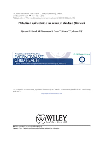 EVIDENCE-BASED CHILD HEALTH: A COCHRANE REVIEW JOURNAL
Evid.-Based Child Health 7:4: 1311–1354 (2012)
Published online in Wiley InterScience (www.interscience.wiley.com). DOI: 10.1002/ebch.1856


         Nebulized epinephrine for croup in children (Review)


              Bjornson C, Russell KF, Vandermeer B, Durec T, Klassen TP, Johnson DW




This is a reprint of a Cochrane review, prepared and maintained by The Cochrane Collaboration and published in The Cochrane Library
2011, Issue 2
                                                   http://www.thecochranelibrary.com




Nebulized epinephrine for croup in children (Review)
Copyright © 2011 The Cochrane Collaboration. Published by John Wiley & Sons, Ltd.
 