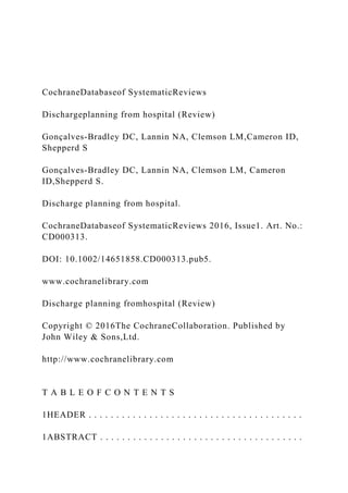 CochraneDatabaseof SystematicReviews
Dischargeplanning from hospital (Review)
Gonçalves-Bradley DC, Lannin NA, Clemson LM,Cameron ID,
Shepperd S
Gonçalves-Bradley DC, Lannin NA, Clemson LM, Cameron
ID,Shepperd S.
Discharge planning from hospital.
CochraneDatabaseof SystematicReviews 2016, Issue1. Art. No.:
CD000313.
DOI: 10.1002/14651858.CD000313.pub5.
www.cochranelibrary.com
Discharge planning fromhospital (Review)
Copyright © 2016The CochraneCollaboration. Published by
John Wiley & Sons,Ltd.
http://www.cochranelibrary.com
T A B L E O F C O N T E N T S
1HEADER . . . . . . . . . . . . . . . . . . . . . . . . . . . . . . . . . . . . . . .
1ABSTRACT . . . . . . . . . . . . . . . . . . . . . . . . . . . . . . . . . . . . .
 