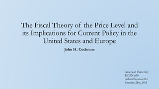 The Fiscal Theory of the Price Level and
its Implications for Current Policy in the
United States and Europe
John H. Cochrane
American University
ECON-630
Achim Braunsteffer
October 21st, 2015
 