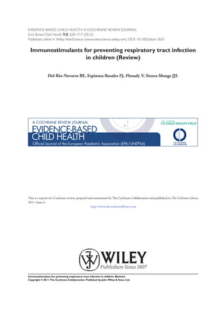 EVIDENCE-BASED CHILD HEALTH: A COCHRANE REVIEW JOURNAL
Evid.-Based Child Health 7:2: 629–717 (2012)
Published online in Wiley InterScience (www.interscience.wiley.com). DOI: 10.1002/ebch.1833


 Immunostimulants for preventing respiratory tract infection
                   in children (Review)


               Del-Rio-Navarro BE, Espinosa-Rosales FJ, Flenady V, Sienra-Monge JJL




This is a reprint of a Cochrane review, prepared and maintained by The Cochrane Collaboration and published in The Cochrane Library
2011, Issue 6
                                                   http://www.thecochranelibrary.com




Immunostimulants for preventing respiratory tract infection in children (Review)
Copyright © 2011 The Cochrane Collaboration. Published by John Wiley & Sons, Ltd.
 