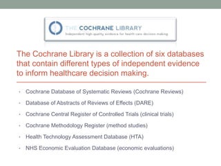 The Cochrane Library is a collection of six databases
that contain different types of independent evidence
to inform healthcare decision making.

•   Cochrane Database of Systematic Reviews (Cochrane Reviews)

•   Database of Abstracts of Reviews of Effects (DARE)

•   Cochrane Central Register of Controlled Trials (clinical trials)

•   Cochrane Methodology Register (method studies)

•   Health Technology Assessment Database (HTA)

•   NHS Economic Evaluation Database (economic evaluations)
 