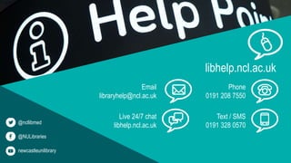 libhelp.ncl.ac.uk
Phone
0191 208 7550
Text / SMS
0191 328 0570
Email
libraryhelp@ncl.ac.uk
Live 24/7 chat
libhelp.ncl.ac.uk@ncllibmed
@NULibraries
newcastleunilibrary
 