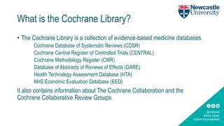 @ncllibmed
Walton Library
Explore the possibilities
What is the Cochrane Library?
• The Cochrane Library is a collection of evidence-based medicine databases.
Cochrane Database of Systematic Reviews (CDSR)
Cochrane Central Register of Controlled Trials (CENTRAL)
Cochrane Methodology Register (CMR)
Database of Abstracts of Reviews of Effects (DARE)
Health Technology Assessment Database (HTA)
NHS Economic Evaluation Database (EED)
It also contains information about The Cochrane Collaboration and the
Cochrane Collaborative Review Groups.
 