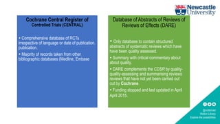 @ncllibmed
Walton Library
Explore the possibilities
Cochrane Central Register of
Controlled Trials (CENTRAL)
 Comprehensive database of RCTs
irrespective of language or date of publication.
publication.
 Majority of records taken from other
bibliographic databases (Medline, Embase
Database of Abstracts of Reviews of
Reviews of Effects (DARE)
 Only database to contain structured
abstracts of systematic reviews which have
have been quality assessed.
 Summary with critical commentary about
about quality.
 DARE complements the CDSR by quality-
quality-assessing and summarising reviews
reviews that have not yet been carried out
out by Cochrane.
 Funding stopped and last updated in April
April 2015.
 