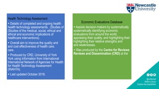 @ncllibmed
Walton Library
Explore the possibilities
Health Technology Assessment
 Details of completed and ongoing health
health technology assessments. (Studies of
(Studies of the medical, social, ethical and
ethical and economic implications of
healthcare interventions).
 Overall aim to improve the quality and
and cost effectiveness of health care.
care.
 Produced by CRD, University of York
York using information from International
International Network of Agencies for Health
for Health Technology Assessment
(INAHTA).
 Last updated October 2016.
Economic Evaluations Database
 Assists decision-makers by systematically
systematically identifying economic
evaluations from around the world,
appraising their quality, and highlighting their
highlighting their relative strengths and
and weaknesses.
 Was produced by the Centre for Reviews
Reviews and Dissemination (CRD) at the
 