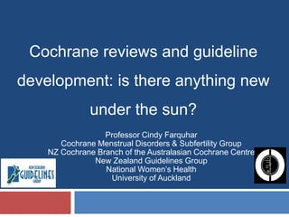Cochrane reviews and guideline development: is there anything new under the sun? Professor Cindy Farquhar Cochrane Menstrual Disorders & Subfertility Group NZ Cochrane Branch of the Australasian Cochrane Centre  New Zealand Guidelines Group National Women’s Health  University of Auckland 