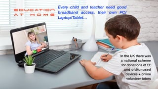 What you do


NOT


Somewhere you go!
EDUCATION


A T H O M E
Every child and teacher need good
broadband access, their own PC/
Laptop/Tablet…
In the UK there was
a national scheme


for donations of ££


and old/unused


devices + online


volunteer tutors
 