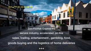 O U TC O M E S
Zero Footfall: Crashed the


service industry, accelerated on-line


sales, trading, entertainment , gambling, food,


goods buying and the logistics of home deliveries


+++
 
