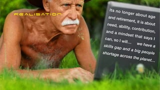 Its no longer about age


and retirement, it is about
need, ability, contribution,
and a mindset that says I
can, so I will… we have a


skills gap and a big people


shortage across the planet…
REALISATION
 