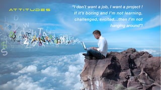 ATTITUDE
What you do


NOT


Somewhere you go!
“I don’t want a job, I want a project !


If it’s boring and I’m not learning,
challenged, excited…then I’m not
hanging around”!
Attitudes
 