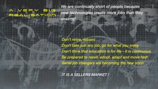 A V E R Y B I G


REALISATION
We are continually short of people because
new technologies create more jobs than they
destroy!
Don’t retire, retrain!


Don’t take just any job, go for what you enjoy


Don’t think that education is for life - it is continuous


Be prepared to resell, adopt, adapt and move fast!


Serial job changers are becoming the new norm


IT IS A SELLERS MARKET !
 