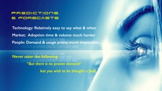 PREDICTIONS


& FORECASTS
Technology: Relatively easy to say what & when


Market: Adoption time & volume much harder


People: Demand & usage pretty much impossible
Never utter the following:


“But there is no proven demand”


lest you wish to be thought a fool!
 