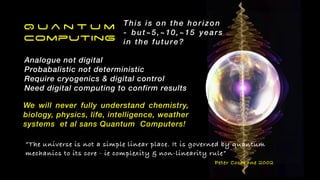 Q u a n t u m


Computing
Analogue not digital


Probabalistic not deterministic


Require cryogenics & digital control


Need digital computing to confirm results
We will never fully understand chemistry,
biology, physics, life, intelligence, weather
systems et al sans Quantum Computers!


This is on the horizon


- but~5,~10,~15 years
in the future?
“The universe is not a simple linear place. It is governed by quantum
mechanics to its core - ie complexity & non-linearity rule”


Peter Cochrane 2002
 