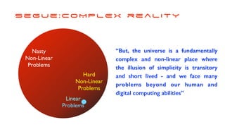 s e g u e : C O M P L E X r e a l i t y
Har
d

Non-Linear
 

Problems
Linea
r

Problems
“But, the universe is a fundamentally
complex and non-linear place where
the illusion of simplicity is transitory
and short lived - and we face many
problems beyond our human and
digital computing abilities”
Nast
y

Non-Linear
 

Problems
 