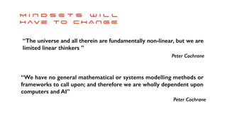 “The universe and all therein are fundamentally non-linear, but we are
limited linear thinkers ”
Peter Cochrane
M I N D S E T s w i l l


h av e T O C H A N G E
“We have no general mathematical or systems modelling methods or
frameworks to call upon; and therefore we are wholly dependent upon
computers and AI”
Peter Cochrane
 