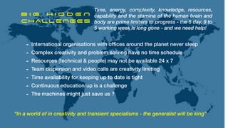 B I G H I D D E N


CHALLENGES
“In a world of in creativity and transient specialisms - the generalist will be king”
Time, energy, complexity, knowledge, resources,
capability and the stamina of the human brain and
body are prime limiters to progress - the 5 day, 9 to
5 working week is long gone - and we need help!
- International organisations with of
fi
ces around the planet never sleep


- Complex creativity and problem solving have no time schedule


- Resources (technical & people) may not be available 24 x 7


- Team dispersion and video calls are creativity limiting


- Time availability for keeping up to date is tight


- Continuous education/up is a challenge


- The machines might just save us ?
 