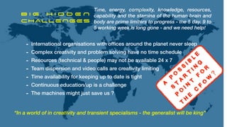 B I G H I D D E N


CHALLENGES
“In a world of in creativity and transient specialisms - the generalist will be king”
Time, energy, complexity, knowledge, resources,
capability and the stamina of the human brain and
body are prime limiters to progress - the 5 day, 9 to
5 working week is long gone - and we need help!
- International organisations with of
fi
ces around the planet never sleep


- Complex creativity and problem solving have no time schedule


- Resources (technical & people) may not be available 24 x 7


- Team dispersion and video calls are creativity limiting


- Time availability for keeping up to date is tight


- Continuous education/up is a challenge


- The machines might just save us ?
A
P
o
s
s
i b
l e


s
t
a
r
t
i n
g


p
o
i n
t
f
o
r


T
H
E
C
F
o
W
?
!
 