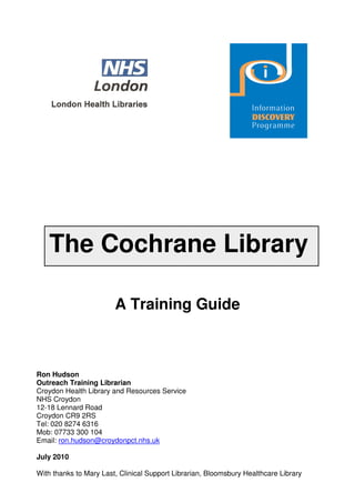The Cochrane Library

                        A Training Guide



Ron Hudson
Outreach Training Librarian
Croydon Health Library and Resources Service
NHS Croydon
12-18 Lennard Road
Croydon CR9 2RS
Tel: 020 8274 6316
Mob: 07733 300 104
Email: ron.hudson@croydonpct.nhs.uk

July 2010

With thanks to Mary Last, Clinical Support Librarian, Bloomsbury Healthcare Library
 