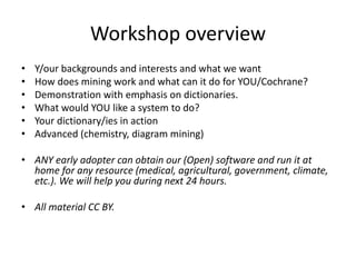 Workshop overview
• Y/our backgrounds and interests and what we want
• How does mining work and what can it do for YOU/Cochrane?
• Demonstration with emphasis on dictionaries.
• What would YOU like a system to do?
• Your dictionary/ies in action
• Advanced (chemistry, diagram mining)
• ANY early adopter can obtain our (Open) software and run it at
home for any resource (medical, agricultural, government, climate,
etc.). We will help you during next 24 hours.
• All material CC BY.
 