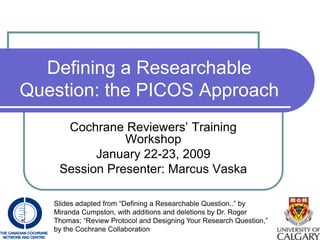 Defining a Researchable
Question: the PICOS Approach
     Cochrane Reviewers’ Training
               Workshop
          January 22-23, 2009
    Session Presenter: Marcus Vaska

   Slides adapted from “Defining a Researchable Question..” by
   Miranda Cumpston, with additions and deletions by Dr. Roger
   Thomas; “Review Protocol and Designing Your Research Question,”
   by the Cochrane Collaboration
 