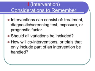 I (Intervention)
    Considerations to Remember
  Interventions can consist of: treatment,

  diagnostic/screening test, exposure, or
  prognostic factor
 Should all variations be included?
 How will co-interventions, or trials that
  only include part of an intervention be
  handled?
 