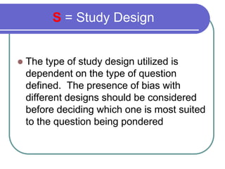 S = Study Design


    The type of study design utilized is

    dependent on the type of question
    defined. The prese...