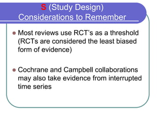 S (Study Design)
    Considerations to Remember
    Most reviews use RCT’s as a threshold

    (RCTs are considered the least biased
    form of evidence)

    Cochrane and Campbell collaborations

    may also take evidence from interrupted
    time series
 