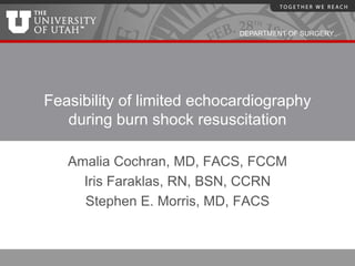 DEPARTMENT OF SURGERY




Feasibility of limited echocardiography
   during burn shock resuscitation

   Amalia Cochran, MD, FACS, FCCM
     Iris Faraklas, RN, BSN, CCRN
     Stephen E. Morris, MD, FACS
 