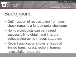 DEPARTMENT OF SURGERY




Background
• Optimization of resuscitation from burn
  shock remains a fundamental challenge
• Non-cardiologists can be trained
  successfully to obtain and interpret
  echocardiographic images (Beaulieu, 2007)
• Recent publication shows efficacy of
  limited transthoracic echo in trauma
  resuscitation (Ferrada, 2011)
 
