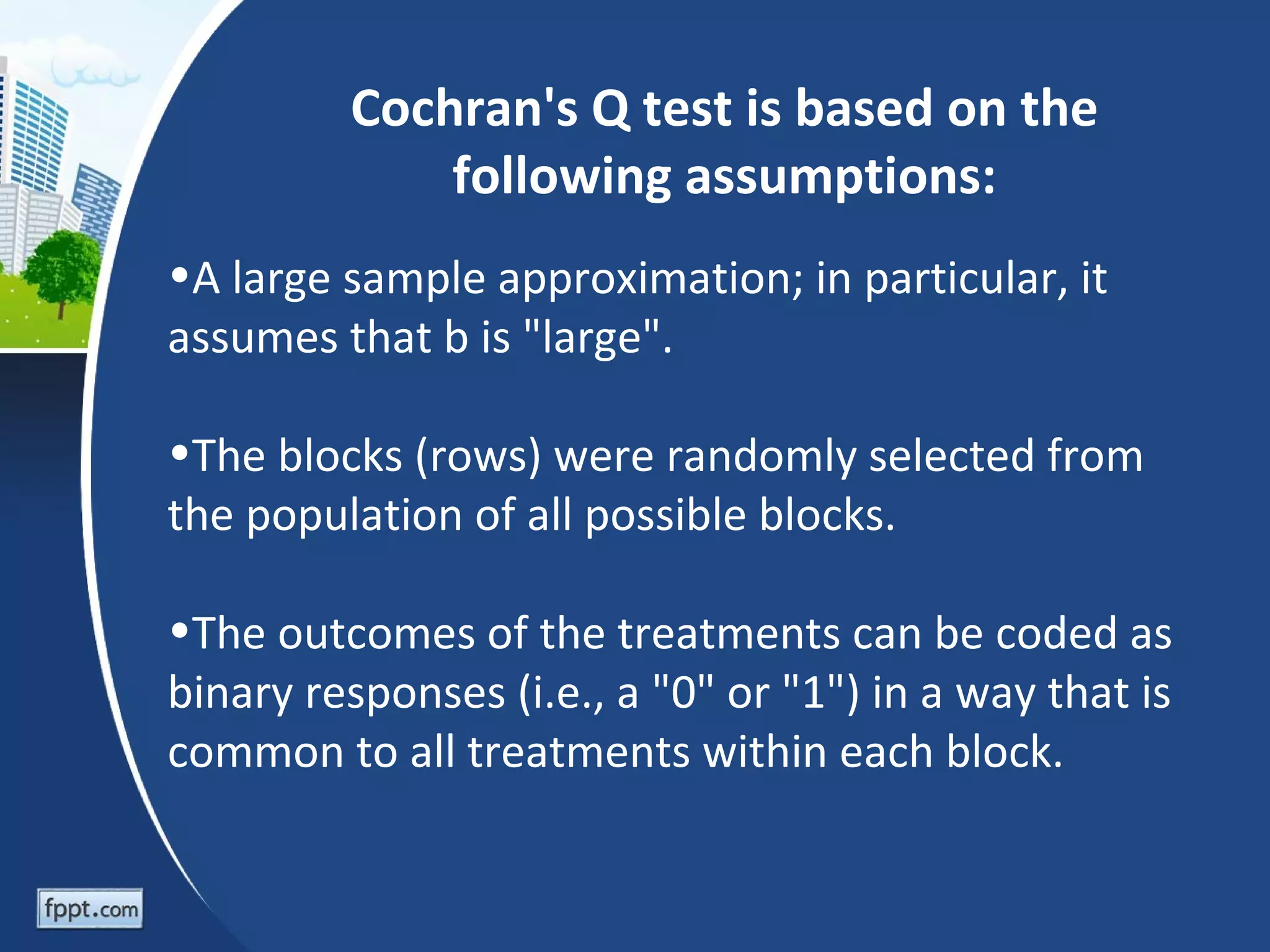 Cochran's Q test is based on the
             following assumptions:
•A large sample approximation; in particular, it
assumes that b is "large".

•The blocks (rows) were randomly selected from
the population of all possible blocks.

•The outcomes of the treatments can be coded as
binary responses (i.e., a "0" or "1") in a way that is
common to all treatments within each block.
 
