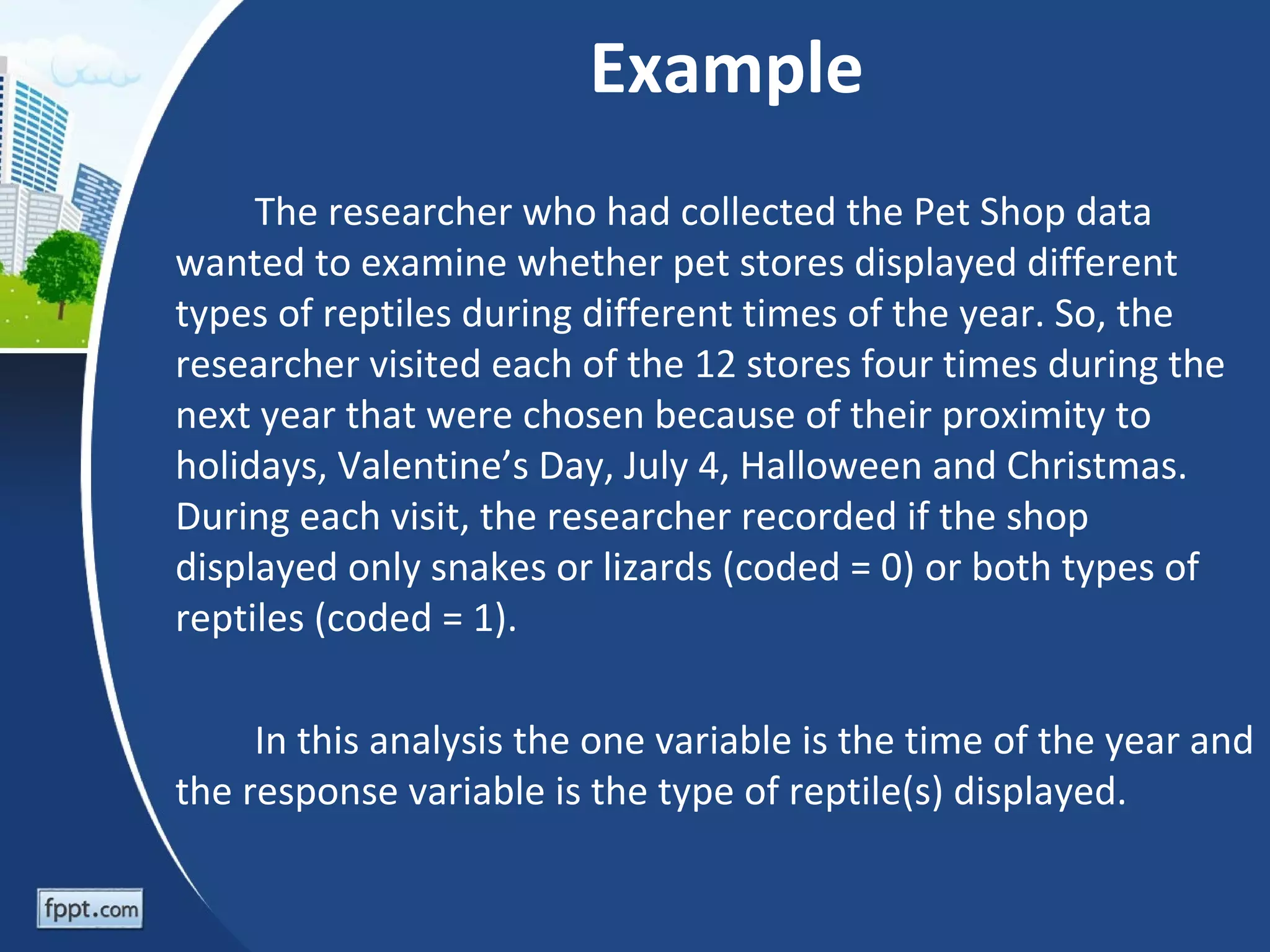 Example
     The researcher who had collected the Pet Shop data
wanted to examine whether pet stores displayed different
types of reptiles during different times of the year. So, the
researcher visited each of the 12 stores four times during the
next year that were chosen because of their proximity to
holidays, Valentine’s Day, July 4, Halloween and Christmas.
During each visit, the researcher recorded if the shop
displayed only snakes or lizards (coded = 0) or both types of
reptiles (coded = 1).

     In this analysis the one variable is the time of the year and
the response variable is the type of reptile(s) displayed.
 