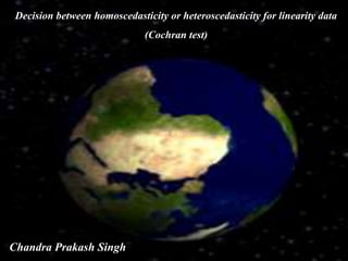 Decision between homoscedasticity or heteroscedasticity for linearity data
(Cochran test)
Chandra Prakash Singh
 