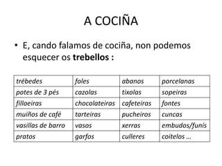 A COCIÑA
• E, cando falamos de cociña, non podemos
esquecer os trebellos :
trébedes foles abanos porcelanas
potes de 3 pés cazolas tixolas sopeiras
filloeiras chocolateiras cafeteiras fontes
muiños de café tarteiras pucheiros cuncas
vasillas de barro vasos xerras embudos/funís
pratos garfos culleres coitelos …
 